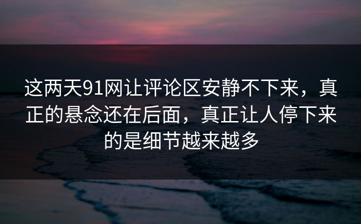 这两天91网让评论区安静不下来，真正的悬念还在后面，真正让人停下来的是细节越来越多