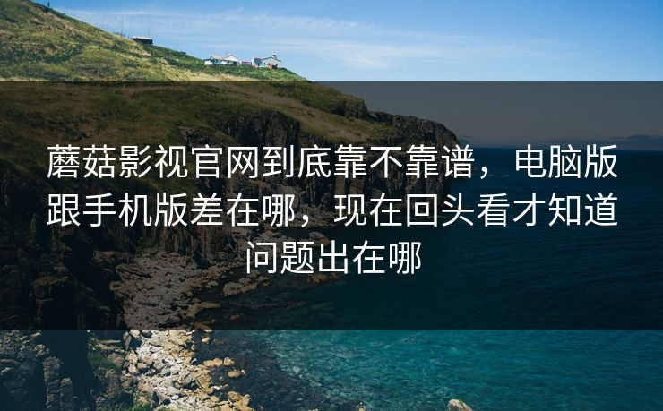 蘑菇影视官网到底靠不靠谱，电脑版跟手机版差在哪，现在回头看才知道问题出在哪