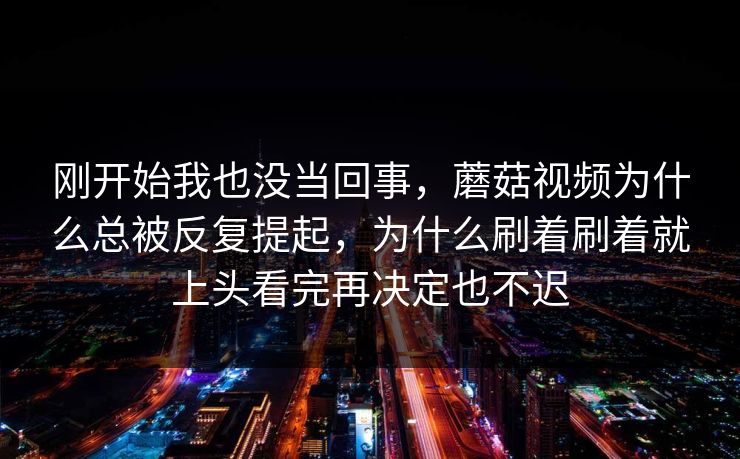 刚开始我也没当回事，蘑菇视频为什么总被反复提起，为什么刷着刷着就上头看完再决定也不迟