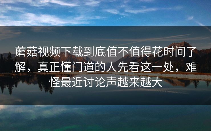蘑菇视频下载到底值不值得花时间了解，真正懂门道的人先看这一处，难怪最近讨论声越来越大