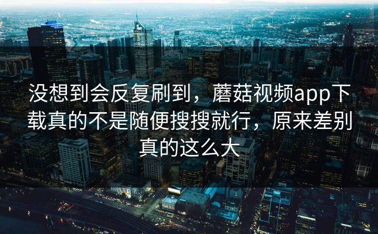 没想到会反复刷到，蘑菇视频app下载真的不是随便搜搜就行，原来差别真的这么大