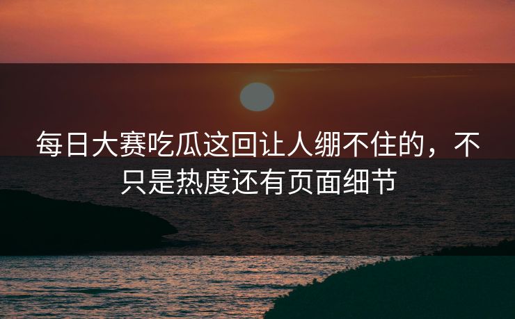 每日大赛吃瓜这回让人绷不住的，不只是热度还有页面细节