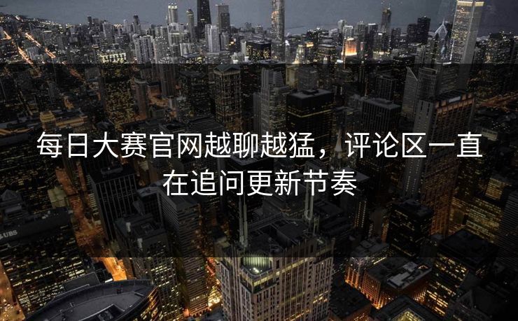 每日大赛官网越聊越猛，评论区一直在追问更新节奏