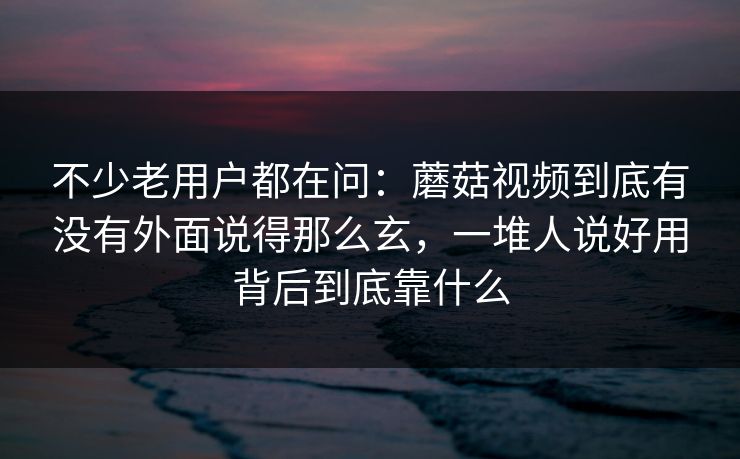不少老用户都在问：蘑菇视频到底有没有外面说得那么玄，一堆人说好用背后到底靠什么