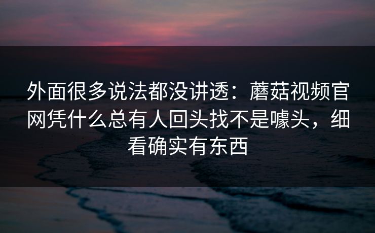 外面很多说法都没讲透：蘑菇视频官网凭什么总有人回头找不是噱头，细看确实有东西