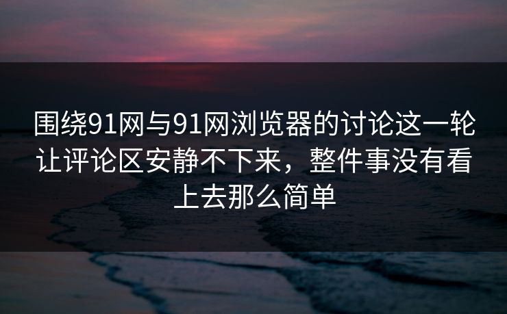 围绕91网与91网浏览器的讨论这一轮让评论区安静不下来，整件事没有看上去那么简单