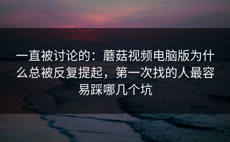 一直被讨论的：蘑菇视频电脑版为什么总被反复提起，第一次找的人最容易踩哪几个坑