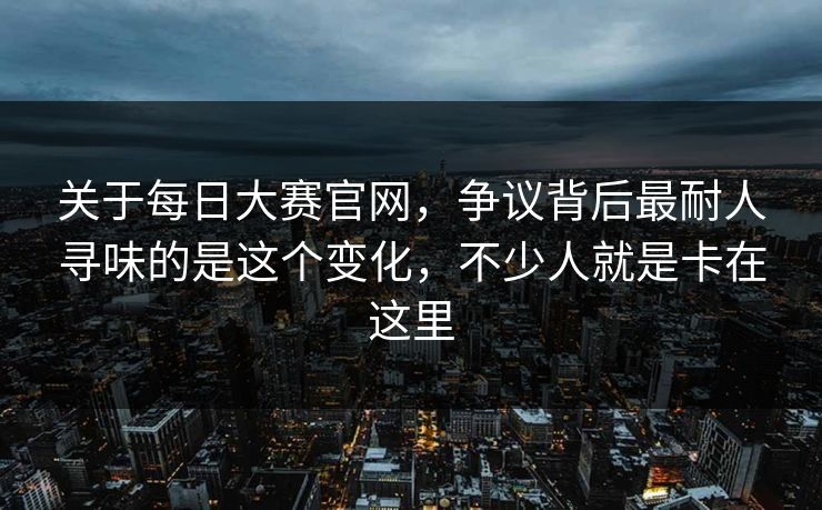 关于每日大赛官网，争议背后最耐人寻味的是这个变化，不少人就是卡在这里