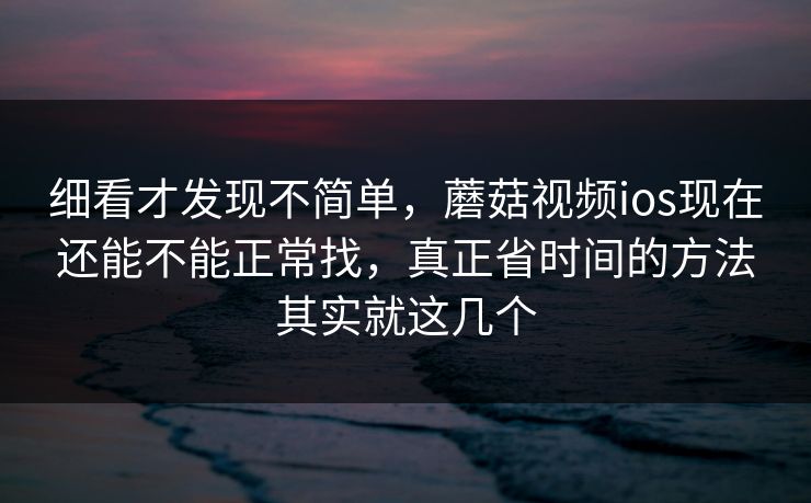 细看才发现不简单，蘑菇视频ios现在还能不能正常找，真正省时间的方法其实就这几个