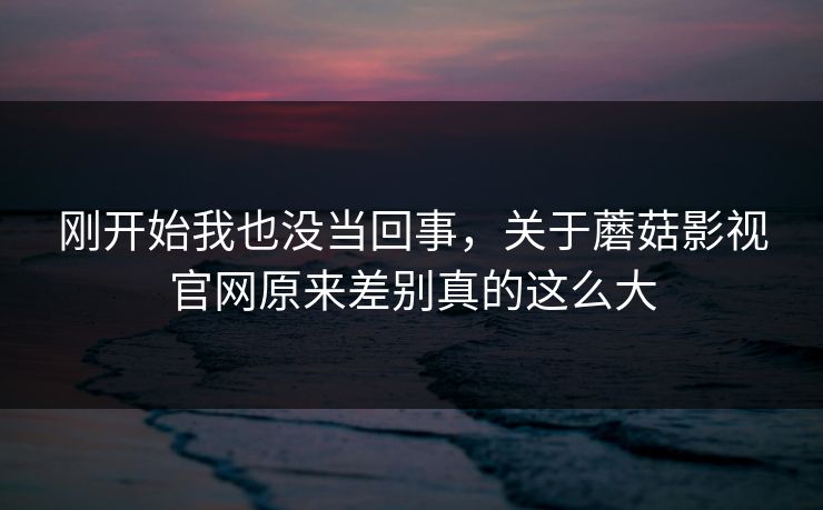刚开始我也没当回事，关于蘑菇影视官网原来差别真的这么大