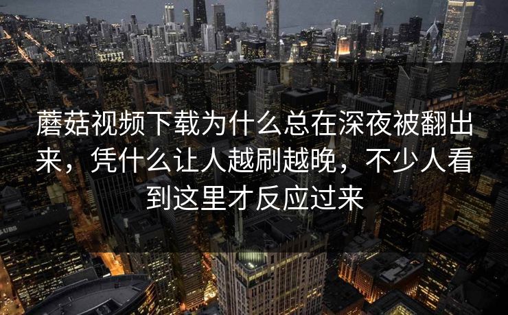 蘑菇视频下载为什么总在深夜被翻出来，凭什么让人越刷越晚，不少人看到这里才反应过来