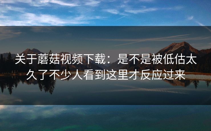 关于蘑菇视频下载：是不是被低估太久了不少人看到这里才反应过来