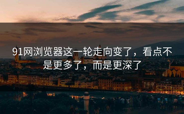 91网浏览器这一轮走向变了，看点不是更多了，而是更深了