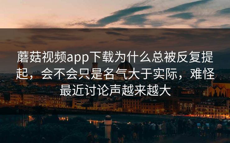 蘑菇视频app下载为什么总被反复提起，会不会只是名气大于实际，难怪最近讨论声越来越大