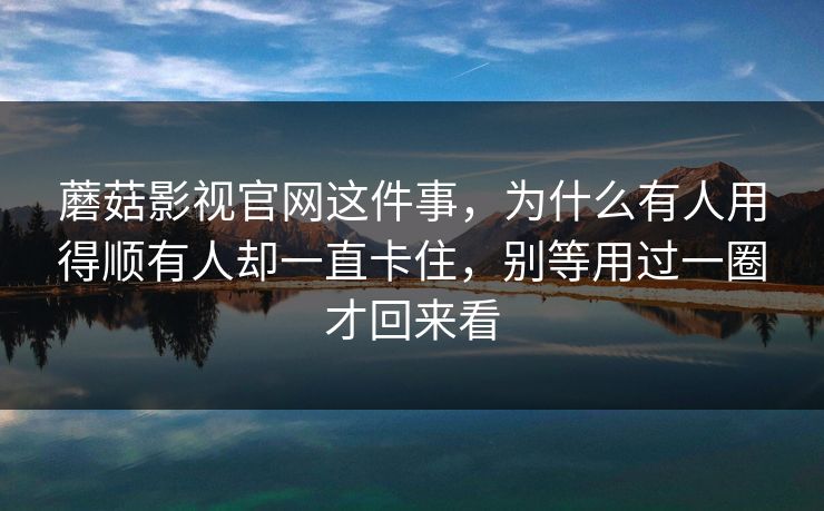 蘑菇影视官网这件事，为什么有人用得顺有人却一直卡住，别等用过一圈才回来看
