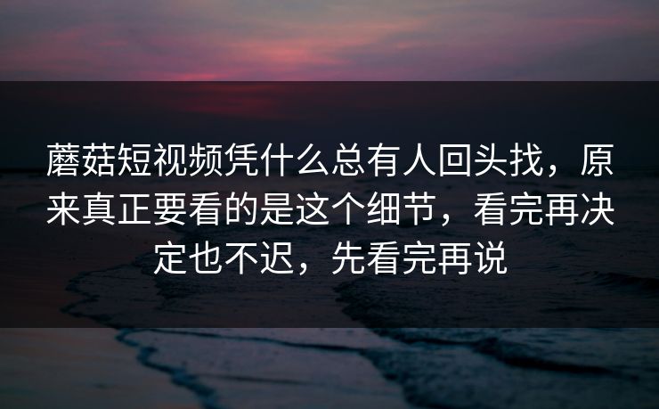 蘑菇短视频凭什么总有人回头找，原来真正要看的是这个细节，看完再决定也不迟，先看完再说