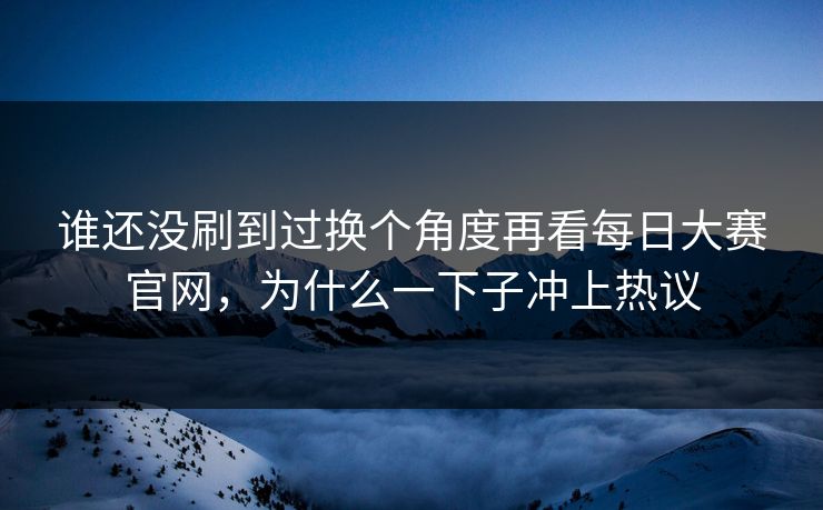 谁还没刷到过换个角度再看每日大赛官网，为什么一下子冲上热议