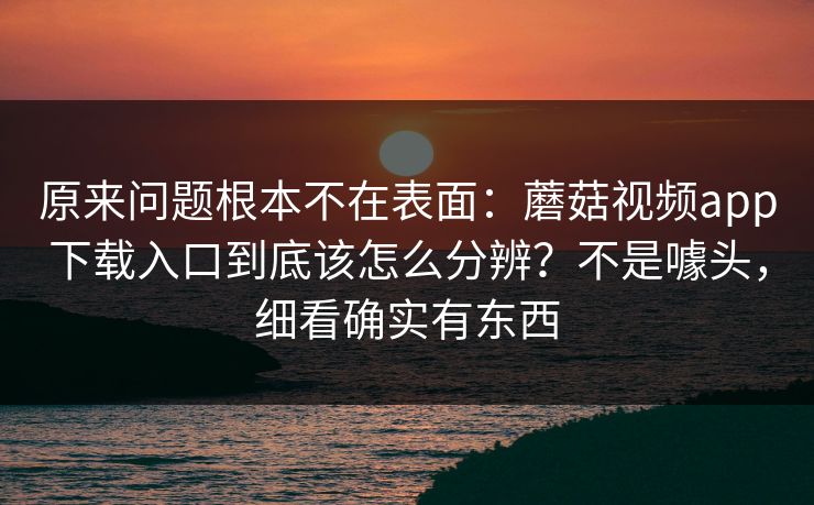 原来问题根本不在表面：蘑菇视频app下载入口到底该怎么分辨？不是噱头，细看确实有东西