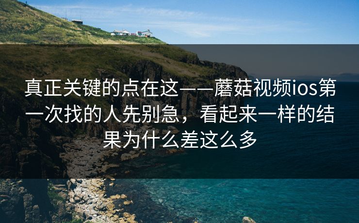真正关键的点在这——蘑菇视频ios第一次找的人先别急，看起来一样的结果为什么差这么多