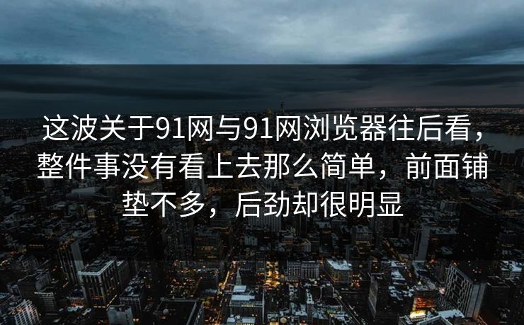 这波关于91网与91网浏览器往后看，整件事没有看上去那么简单，前面铺垫不多，后劲却很明显