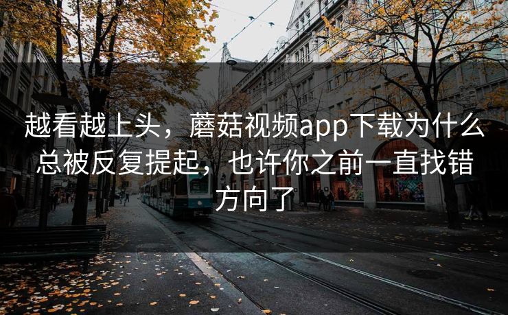 越看越上头，蘑菇视频app下载为什么总被反复提起，也许你之前一直找错方向了