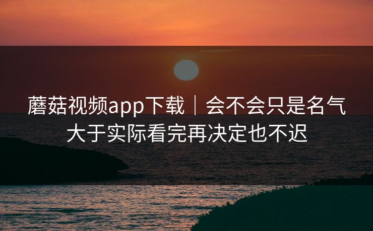 蘑菇视频app下载｜会不会只是名气大于实际看完再决定也不迟