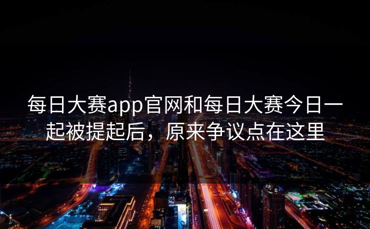 每日大赛app官网和每日大赛今日一起被提起后，原来争议点在这里