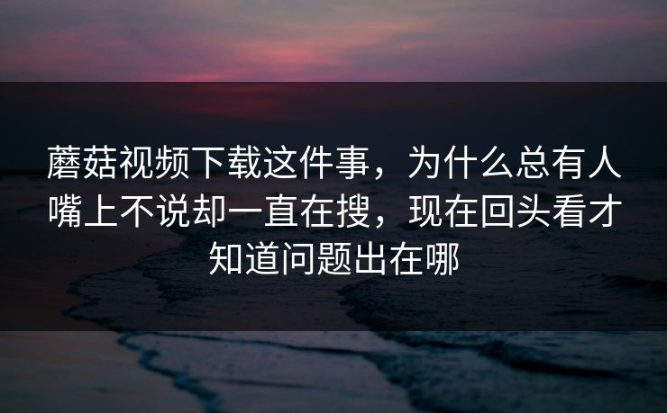 蘑菇视频下载这件事，为什么总有人嘴上不说却一直在搜，现在回头看才知道问题出在哪