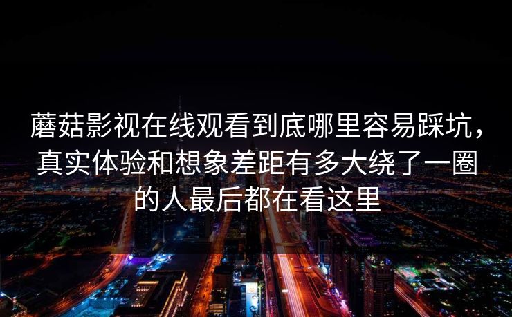 蘑菇影视在线观看到底哪里容易踩坑，真实体验和想象差距有多大绕了一圈的人最后都在看这里