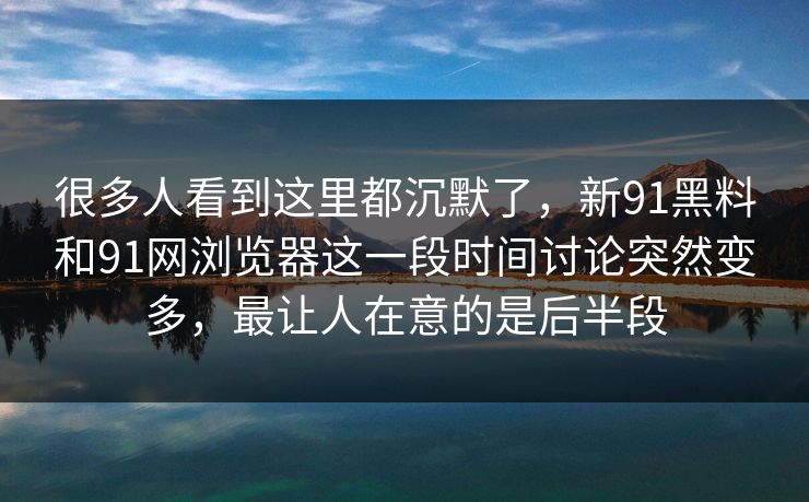 很多人看到这里都沉默了，新91黑料和91网浏览器这一段时间讨论突然变多，最让人在意的是后半段
