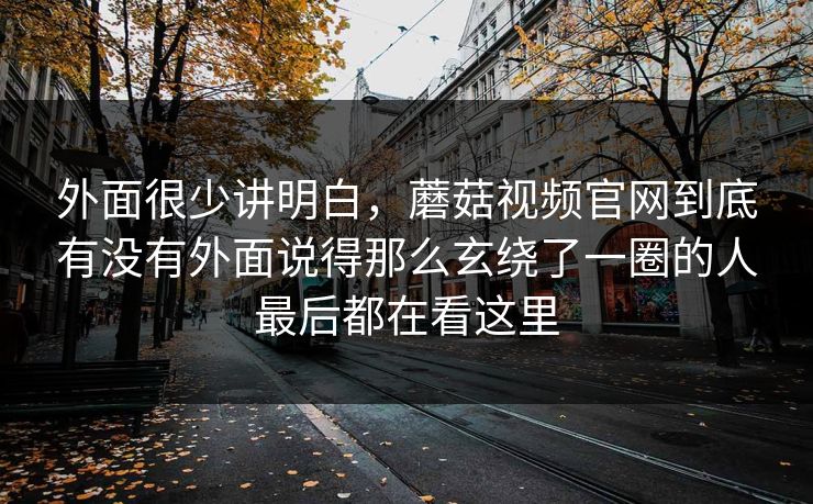 外面很少讲明白，蘑菇视频官网到底有没有外面说得那么玄绕了一圈的人最后都在看这里