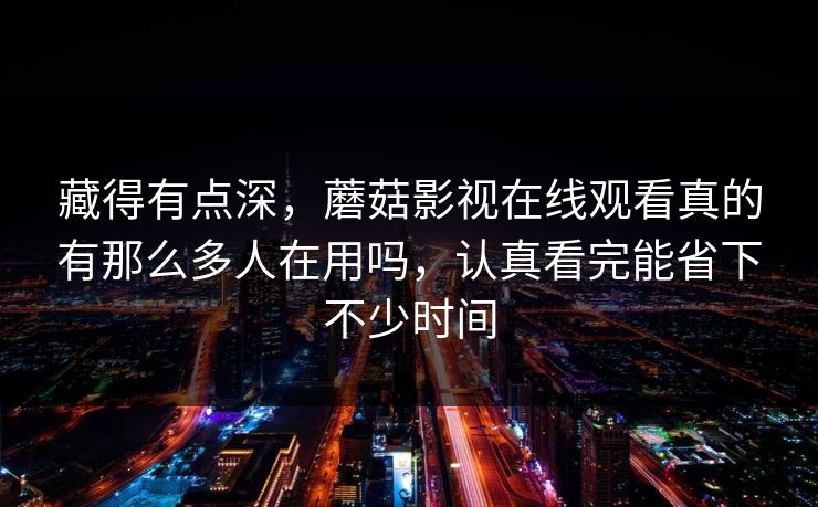 藏得有点深，蘑菇影视在线观看真的有那么多人在用吗，认真看完能省下不少时间
