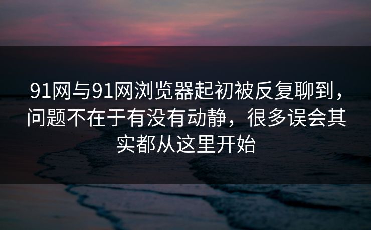 91网与91网浏览器起初被反复聊到，问题不在于有没有动静，很多误会其实都从这里开始