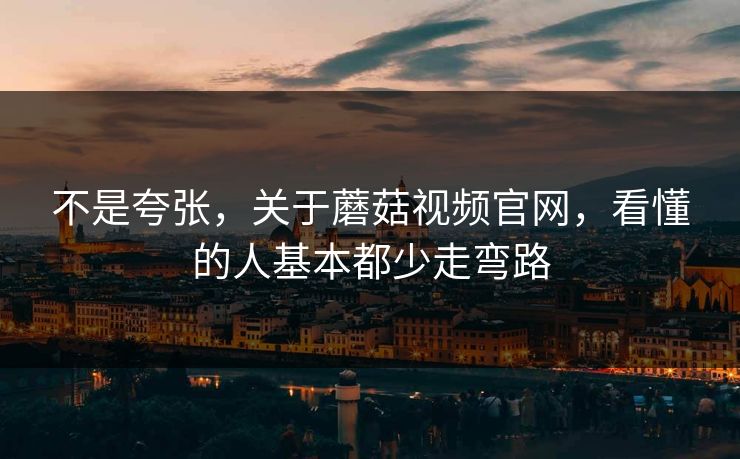 不是夸张，关于蘑菇视频官网，看懂的人基本都少走弯路