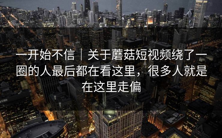 一开始不信｜关于蘑菇短视频绕了一圈的人最后都在看这里，很多人就是在这里走偏