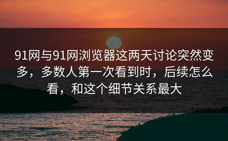 91网与91网浏览器这两天讨论突然变多，多数人第一次看到时，后续怎么看，和这个细节关系最大