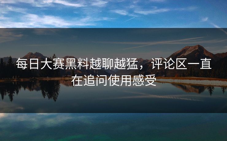 每日大赛黑料越聊越猛，评论区一直在追问使用感受