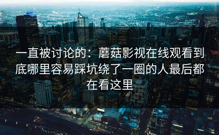 一直被讨论的：蘑菇影视在线观看到底哪里容易踩坑绕了一圈的人最后都在看这里