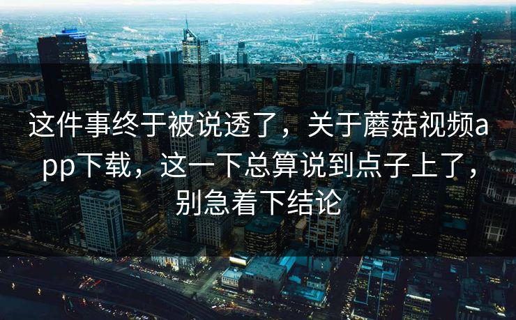 这件事终于被说透了，关于蘑菇视频app下载，这一下总算说到点子上了，别急着下结论