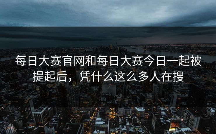 每日大赛官网和每日大赛今日一起被提起后，凭什么这么多人在搜