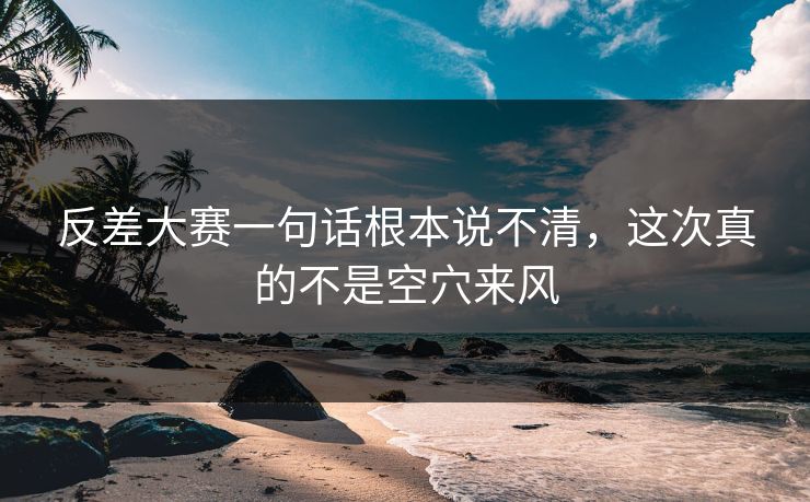 反差大赛一句话根本说不清，这次真的不是空穴来风