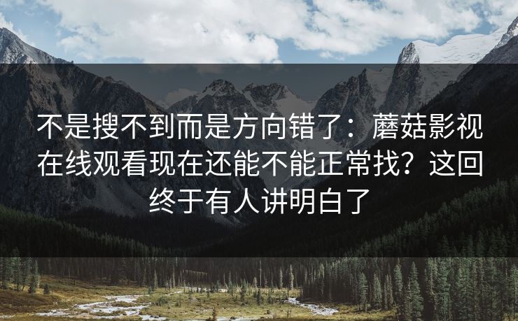 不是搜不到而是方向错了：蘑菇影视在线观看现在还能不能正常找？这回终于有人讲明白了