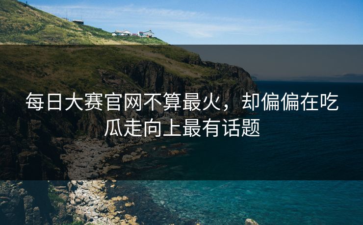 每日大赛官网不算最火，却偏偏在吃瓜走向上最有话题