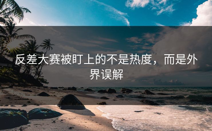 反差大赛被盯上的不是热度，而是外界误解