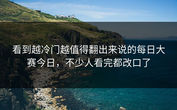 看到越冷门越值得翻出来说的每日大赛今日，不少人看完都改口了