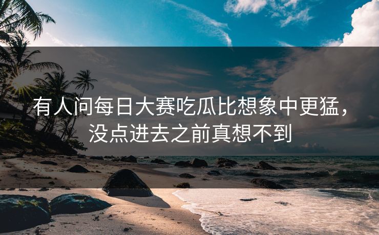 有人问每日大赛吃瓜比想象中更猛，没点进去之前真想不到
