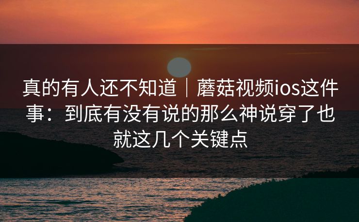 真的有人还不知道｜蘑菇视频ios这件事：到底有没有说的那么神说穿了也就这几个关键点