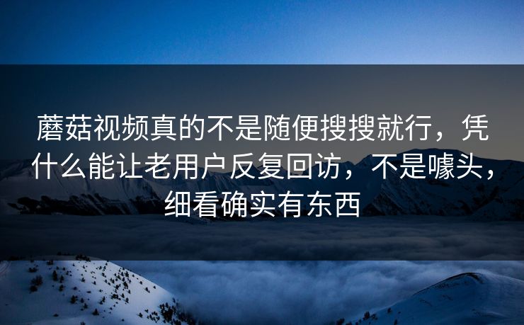 蘑菇视频真的不是随便搜搜就行，凭什么能让老用户反复回访，不是噱头，细看确实有东西