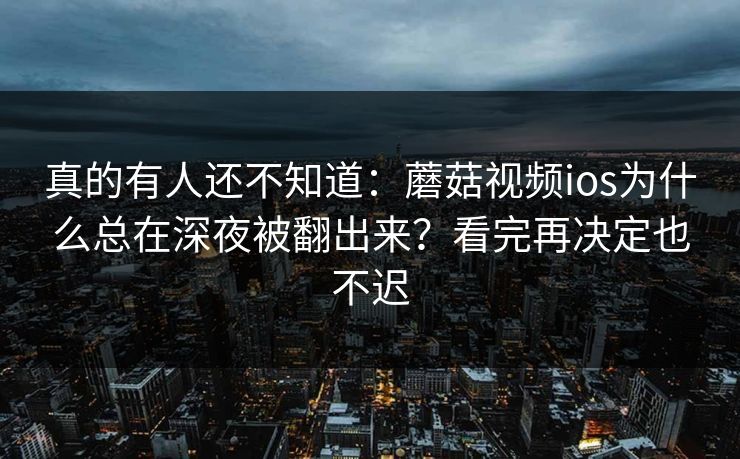 真的有人还不知道：蘑菇视频ios为什么总在深夜被翻出来？看完再决定也不迟