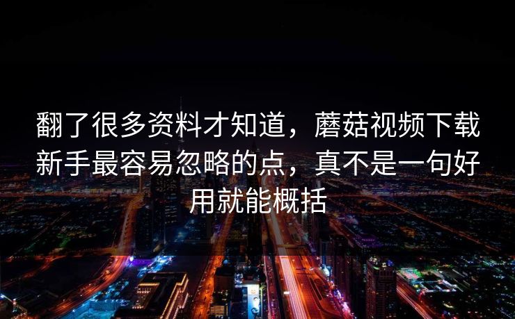 翻了很多资料才知道，蘑菇视频下载新手最容易忽略的点，真不是一句好用就能概括